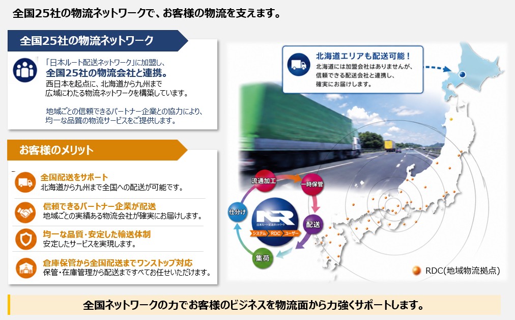 全国25社の物流ネットワーク ― 日本ルート配送ネットワークに加盟。西日本を起点に北海道から九州まで全国配送に対応。お客様のメリット（全国配送サポート／信頼できるパートナー企業／均一な品質・安定輸送／保管から配送までワンストップ）